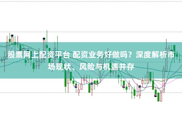 股票网上配资平台 配资业务好做吗？深度解析市场现状、风险与机遇并存