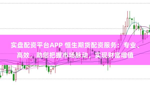 实盘配资平台APP 恒生期货配资服务：专业、高效，助您把握市场脉动，实现财富增值