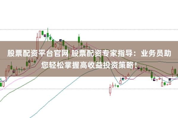 股票配资平台官网 股票配资专家指导：业务员助您轻松掌握高收益投资策略！