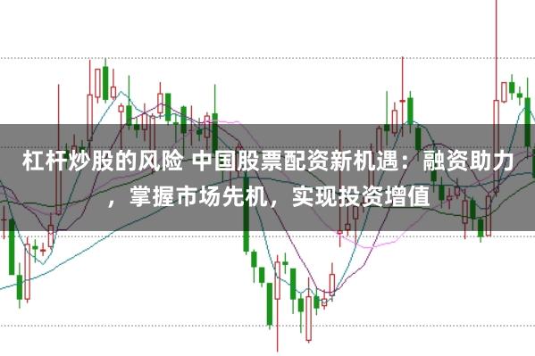 杠杆炒股的风险 中国股票配资新机遇：融资助力，掌握市场先机，实现投资增值