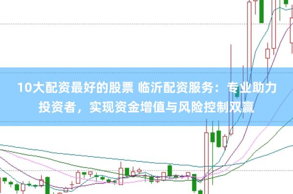10大配资最好的股票 临沂配资服务：专业助力投资者，实现资金增值与风险控制双赢