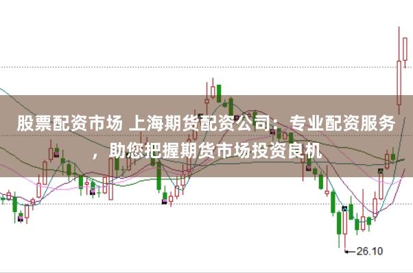 股票配资市场 上海期货配资公司：专业配资服务，助您把握期货市场投资良机