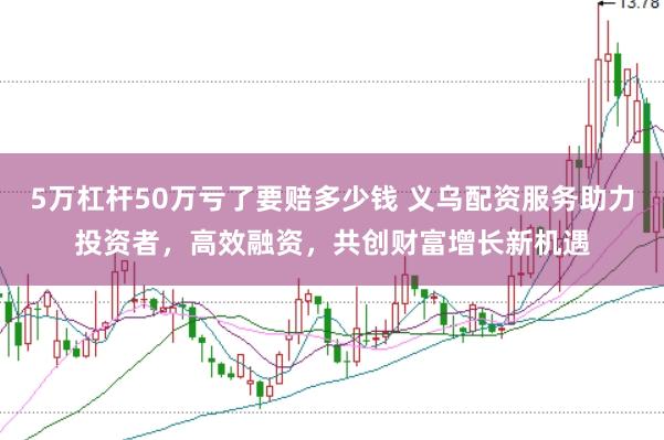 5万杠杆50万亏了要赔多少钱 义乌配资服务助力投资者，高效融资，共创财富增长新机遇