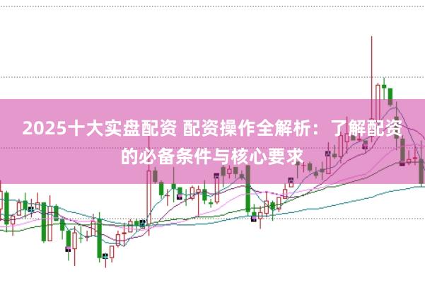 2025十大实盘配资 配资操作全解析：了解配资的必备条件与核心要求