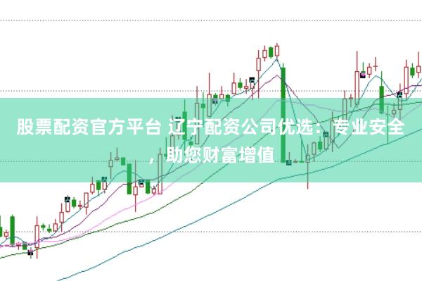 股票配资官方平台 辽宁配资公司优选：专业安全，助您财富增值