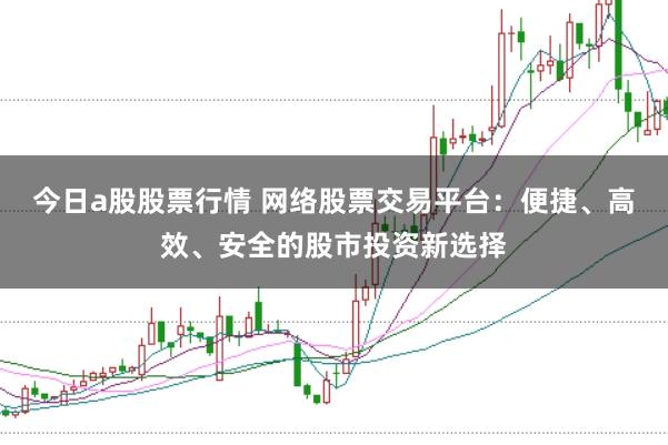 今日a股股票行情 网络股票交易平台：便捷、高效、安全的股市投资新选择