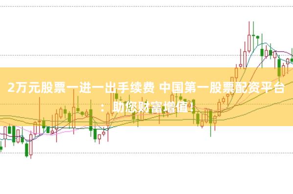 2万元股票一进一出手续费 中国第一股票配资平台：助您财富增值！