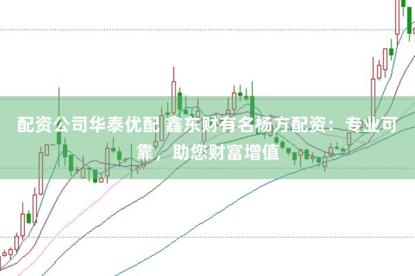 配资公司华泰优配 鑫东财有名杨方配资：专业可靠，助您财富增值