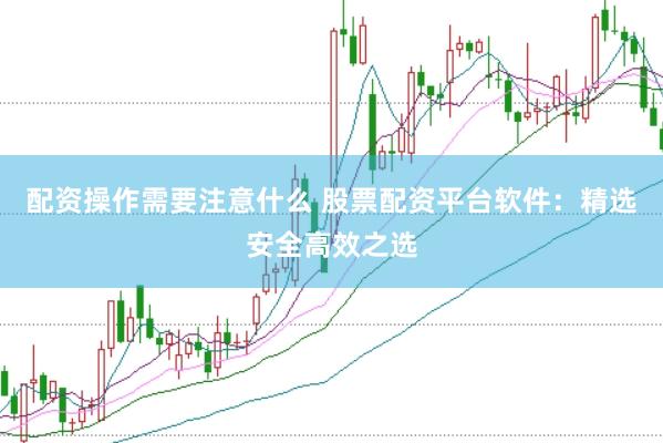 配资操作需要注意什么 股票配资平台软件：精选安全高效之选