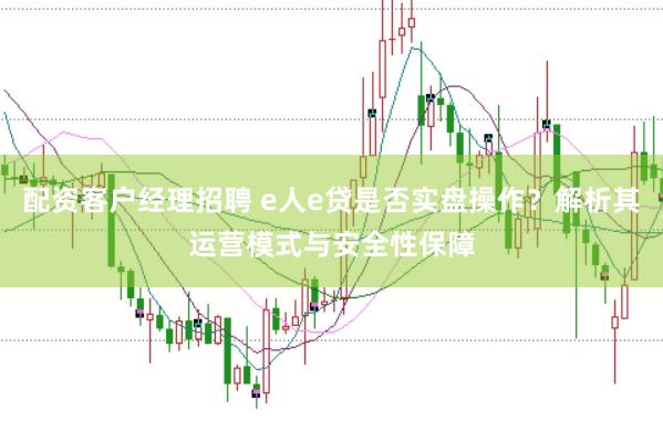 配资客户经理招聘 e人e贷是否实盘操作？解析其运营模式与安全性保障