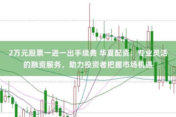 2万元股票一进一出手续费 华夏配资：专业灵活的融资服务，助力投资者把握市场机遇