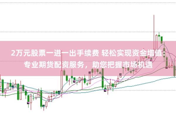 2万元股票一进一出手续费 轻松实现资金增值：专业期货配资服务，助您把握市场机遇