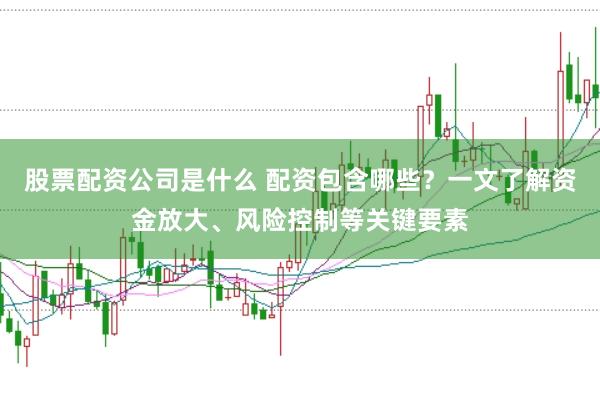 股票配资公司是什么 配资包含哪些？一文了解资金放大、风险控制等关键要素