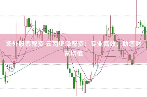 场外股票配资 云南鹏泽配资：专业高效，助您财富增值