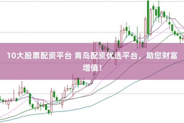 10大股票配资平台 青岛配资优选平台，助您财富增值！