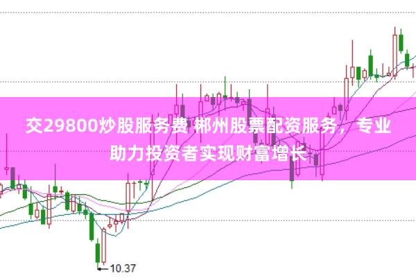 交29800炒股服务费 郴州股票配资服务，专业助力投资者实现财富增长