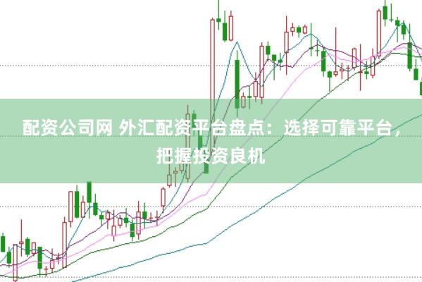 配资公司网 外汇配资平台盘点：选择可靠平台，把握投资良机