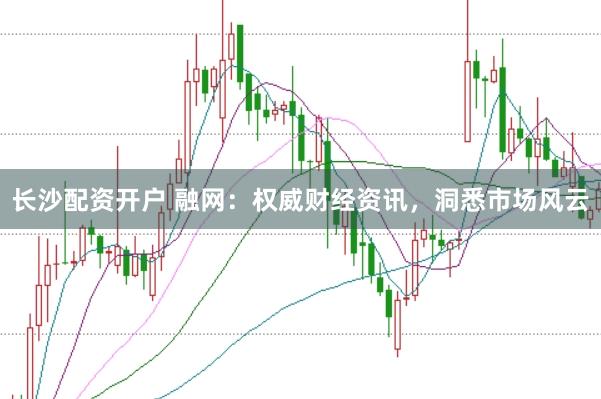 长沙配资开户 融网：权威财经资讯，洞悉市场风云