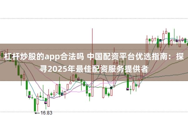 杠杆炒股的app合法吗 中国配资平台优选指南：探寻2025年最佳配资服务提供者