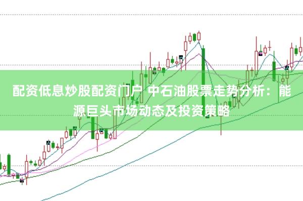 配资低息炒股配资门户 中石油股票走势分析：能源巨头市场动态及投资策略