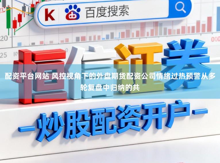 配资平台网站 风控视角下的外盘期货配资公司情绪过热预警从多轮复盘中归纳的共