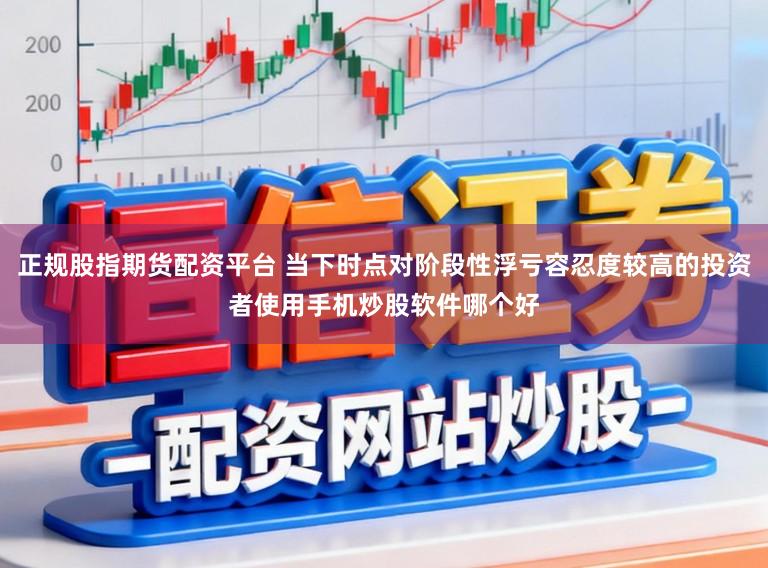 正规股指期货配资平台 当下时点对阶段性浮亏容忍度较高的投资者使用手机炒股软件哪个好