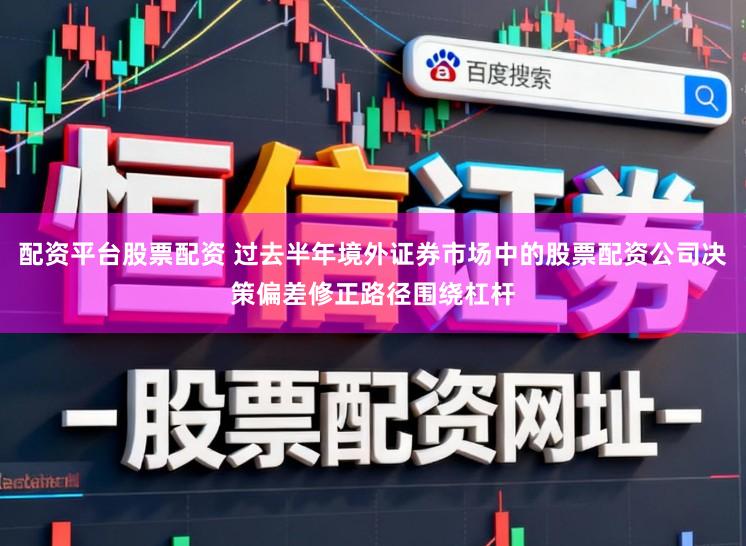 配资平台股票配资 过去半年境外证券市场中的股票配资公司决策偏差修正路径围绕杠杆