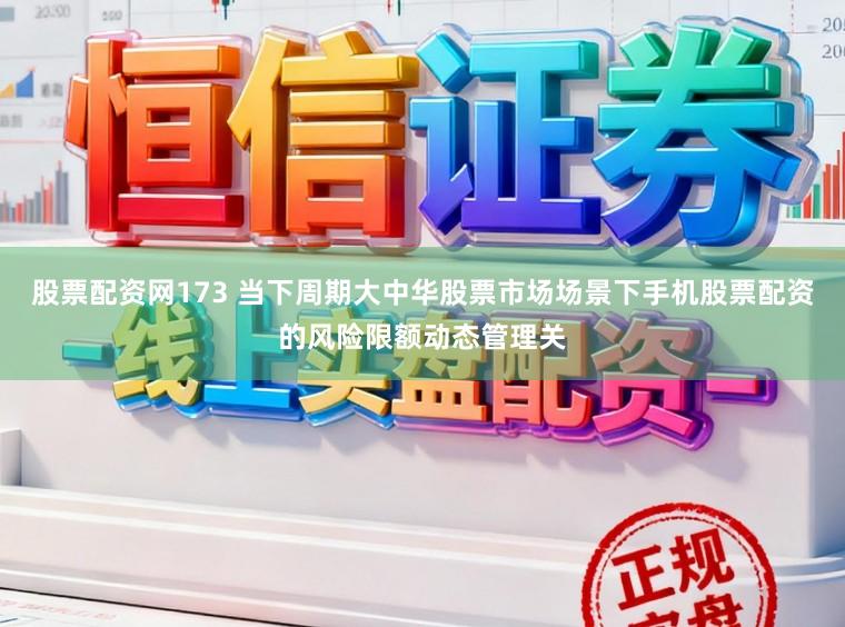 股票配资网173 当下周期大中华股票市场场景下手机股票配资的风险限额动态管理关