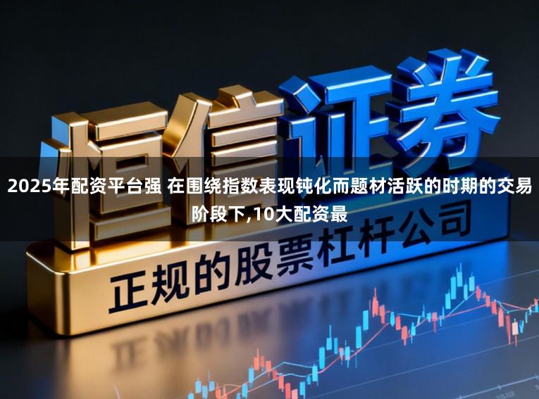2025年配资平台强 在围绕指数表现钝化而题材活跃的时期的交易阶段下,10大配资最