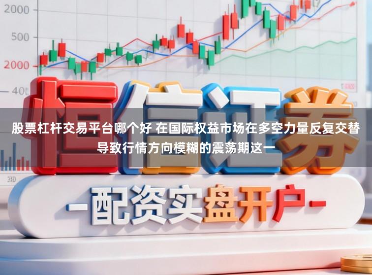 股票杠杆交易平台哪个好 在国际权益市场在多空力量反复交替导致行情方向模糊的震荡期这一