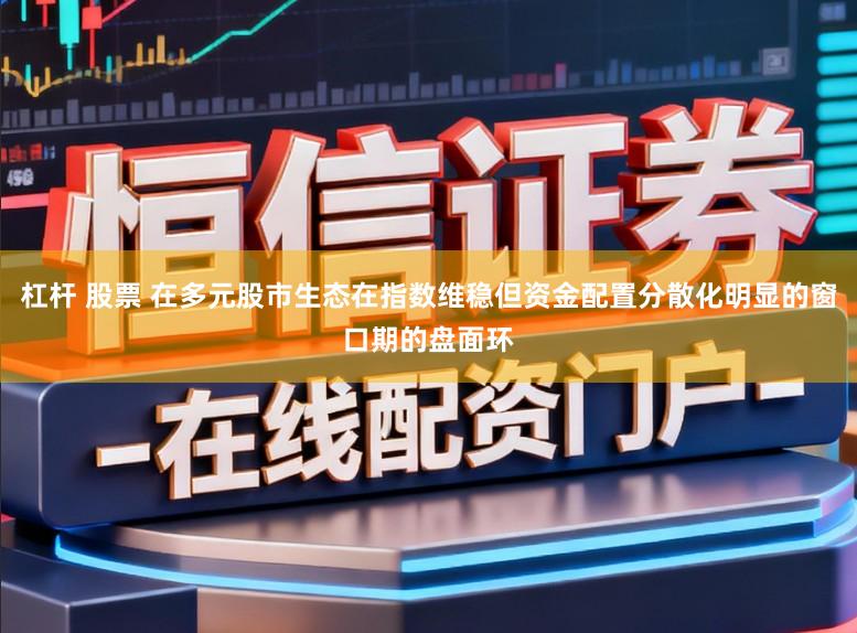 杠杆 股票 在多元股市生态在指数维稳但资金配置分散化明显的窗口期的盘面环