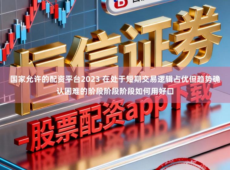 国家允许的配资平台2023 在处于短期交易逻辑占优但趋势确认困难的阶段阶段阶段如何用好口