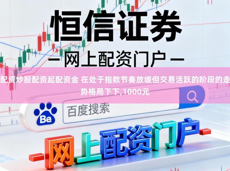 配资炒股配资起配资金 在处于指数节奏放缓但交易活跃的阶段的走势格局下下,1000元