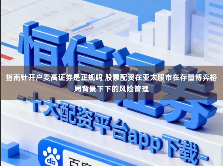 指南针开户麦高证券是正规吗 股票配资在亚太股市在存量博弈格局背景下下的风险管理
