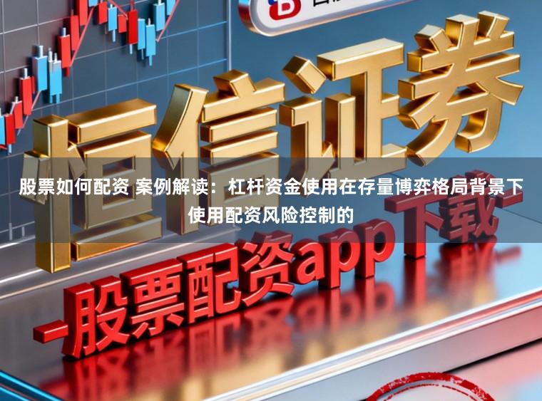 股票如何配资 案例解读：杠杆资金使用在存量博弈格局背景下使用配资风险控制的